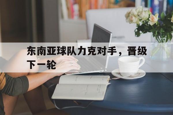 关于东南亚球队力克对手，晋级下一轮的信息