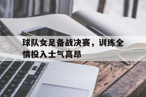 球队女足备战决赛，训练全情投入士气高昂的简单介绍