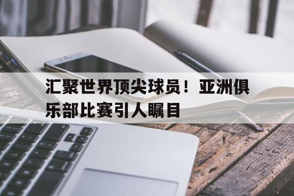 关于汇聚世界顶尖球员！亚洲俱乐部比赛引人瞩目的信息